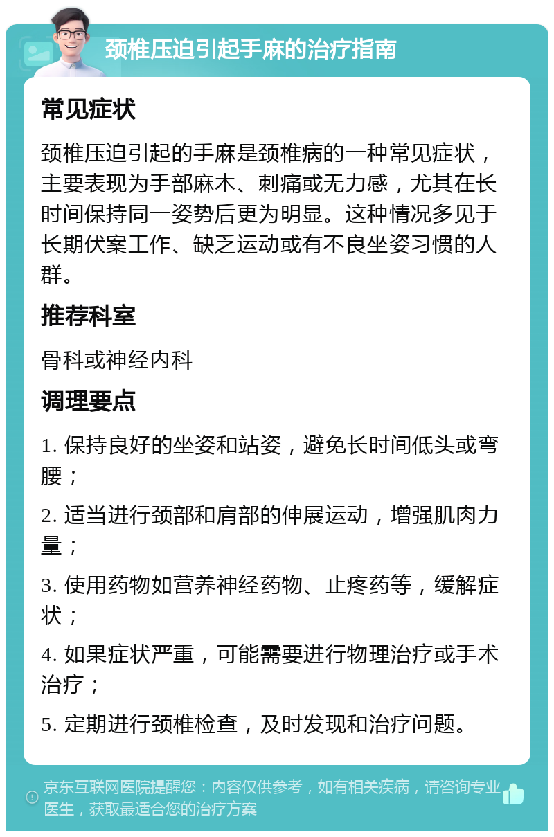 颈椎压迫引起手麻的治疗指南 常见症状 颈椎压迫引起的手麻是颈椎病的一种常见症状，主要表现为手部麻木、刺痛或无力感，尤其在长时间保持同一姿势后更为明显。这种情况多见于长期伏案工作、缺乏运动或有不良坐姿习惯的人群。 推荐科室 骨科或神经内科 调理要点 1. 保持良好的坐姿和站姿，避免长时间低头或弯腰； 2. 适当进行颈部和肩部的伸展运动，增强肌肉力量； 3. 使用药物如营养神经药物、止疼药等，缓解症状； 4. 如果症状严重，可能需要进行物理治疗或手术治疗； 5. 定期进行颈椎检查，及时发现和治疗问题。