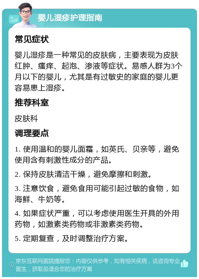 婴儿湿疹护理指南 常见症状 婴儿湿疹是一种常见的皮肤病，主要表现为皮肤红肿、瘙痒、起泡、渗液等症状。易感人群为3个月以下的婴儿，尤其是有过敏史的家庭的婴儿更容易患上湿疹。 推荐科室 皮肤科 调理要点 1. 使用温和的婴儿面霜，如英氏、贝亲等，避免使用含有刺激性成分的产品。 2. 保持皮肤清洁干燥，避免摩擦和刺激。 3. 注意饮食，避免食用可能引起过敏的食物，如海鲜、牛奶等。 4. 如果症状严重，可以考虑使用医生开具的外用药物，如激素类药物或非激素类药物。 5. 定期复查，及时调整治疗方案。