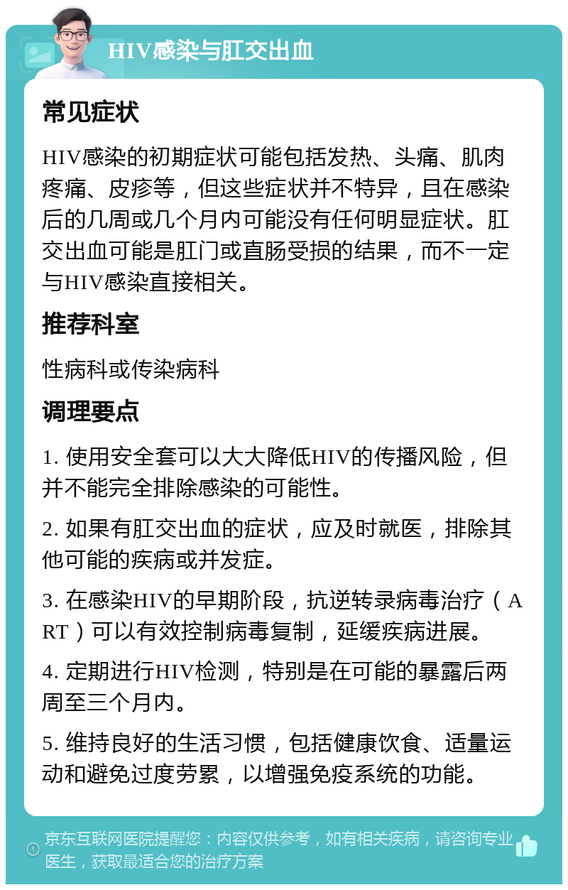 HIV感染与肛交出血 常见症状 HIV感染的初期症状可能包括发热、头痛、肌肉疼痛、皮疹等，但这些症状并不特异，且在感染后的几周或几个月内可能没有任何明显症状。肛交出血可能是肛门或直肠受损的结果，而不一定与HIV感染直接相关。 推荐科室 性病科或传染病科 调理要点 1. 使用安全套可以大大降低HIV的传播风险，但并不能完全排除感染的可能性。 2. 如果有肛交出血的症状，应及时就医，排除其他可能的疾病或并发症。 3. 在感染HIV的早期阶段，抗逆转录病毒治疗（ART）可以有效控制病毒复制，延缓疾病进展。 4. 定期进行HIV检测，特别是在可能的暴露后两周至三个月内。 5. 维持良好的生活习惯，包括健康饮食、适量运动和避免过度劳累，以增强免疫系统的功能。