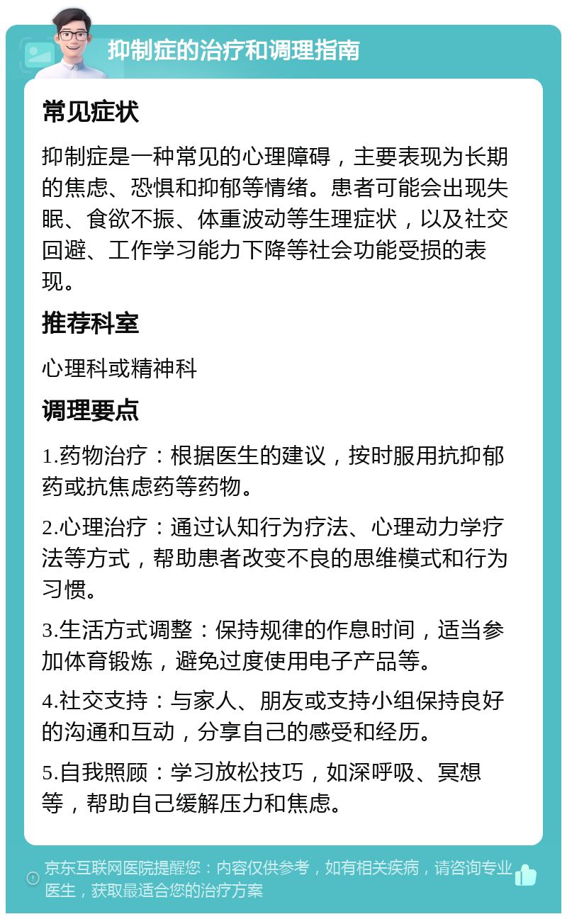 抑制症的治疗和调理指南 常见症状 抑制症是一种常见的心理障碍，主要表现为长期的焦虑、恐惧和抑郁等情绪。患者可能会出现失眠、食欲不振、体重波动等生理症状，以及社交回避、工作学习能力下降等社会功能受损的表现。 推荐科室 心理科或精神科 调理要点 1.药物治疗：根据医生的建议，按时服用抗抑郁药或抗焦虑药等药物。 2.心理治疗：通过认知行为疗法、心理动力学疗法等方式，帮助患者改变不良的思维模式和行为习惯。 3.生活方式调整：保持规律的作息时间，适当参加体育锻炼，避免过度使用电子产品等。 4.社交支持：与家人、朋友或支持小组保持良好的沟通和互动，分享自己的感受和经历。 5.自我照顾：学习放松技巧，如深呼吸、冥想等，帮助自己缓解压力和焦虑。