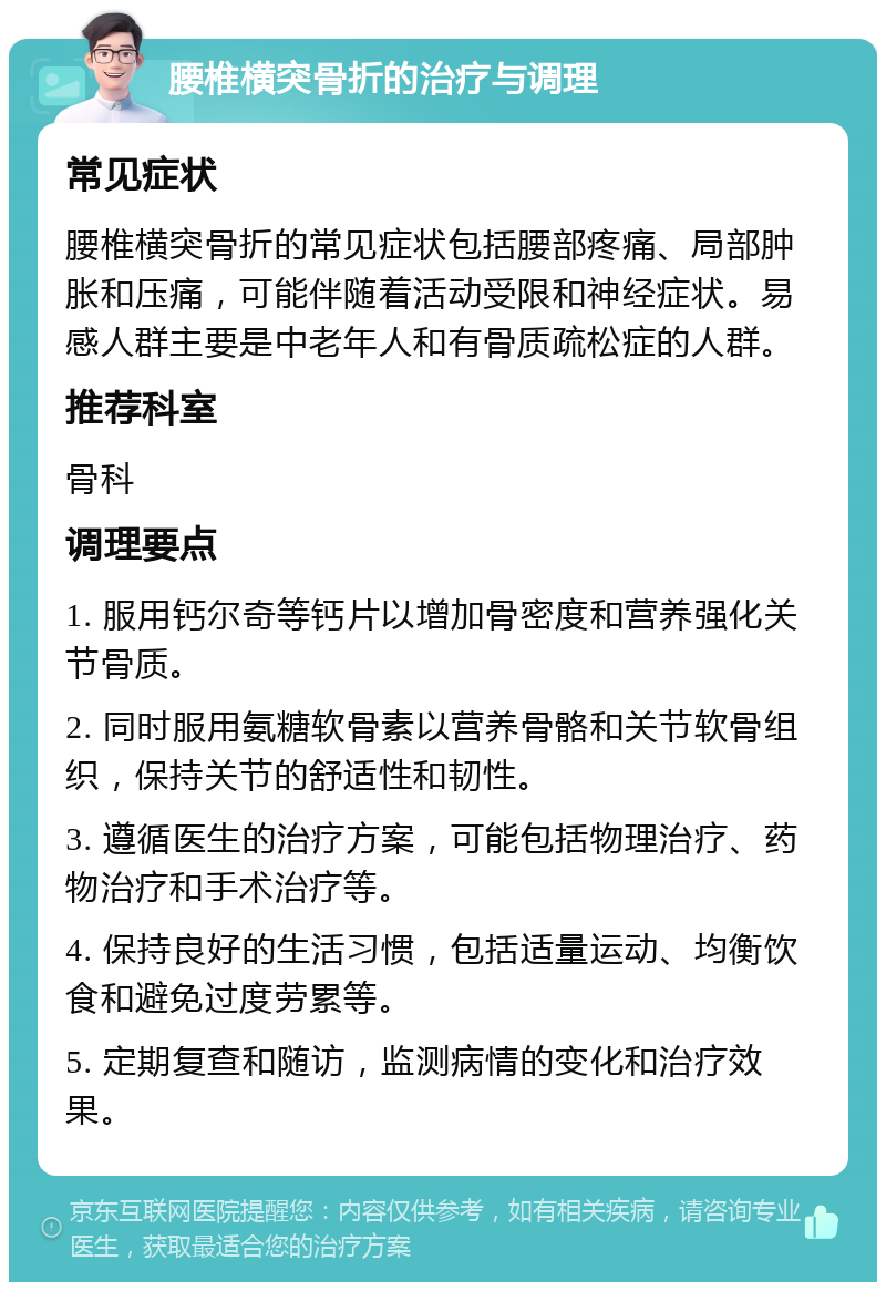 腰椎横突骨折的治疗与调理 常见症状 腰椎横突骨折的常见症状包括腰部疼痛、局部肿胀和压痛，可能伴随着活动受限和神经症状。易感人群主要是中老年人和有骨质疏松症的人群。 推荐科室 骨科 调理要点 1. 服用钙尔奇等钙片以增加骨密度和营养强化关节骨质。 2. 同时服用氨糖软骨素以营养骨骼和关节软骨组织，保持关节的舒适性和韧性。 3. 遵循医生的治疗方案，可能包括物理治疗、药物治疗和手术治疗等。 4. 保持良好的生活习惯，包括适量运动、均衡饮食和避免过度劳累等。 5. 定期复查和随访，监测病情的变化和治疗效果。