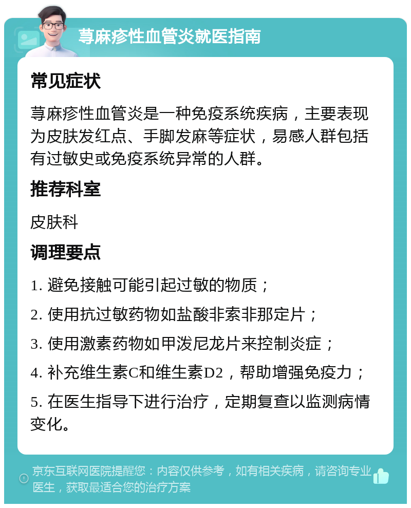 荨麻疹性血管炎就医指南 常见症状 荨麻疹性血管炎是一种免疫系统疾病，主要表现为皮肤发红点、手脚发麻等症状，易感人群包括有过敏史或免疫系统异常的人群。 推荐科室 皮肤科 调理要点 1. 避免接触可能引起过敏的物质； 2. 使用抗过敏药物如盐酸非索非那定片； 3. 使用激素药物如甲泼尼龙片来控制炎症； 4. 补充维生素C和维生素D2，帮助增强免疫力； 5. 在医生指导下进行治疗，定期复查以监测病情变化。