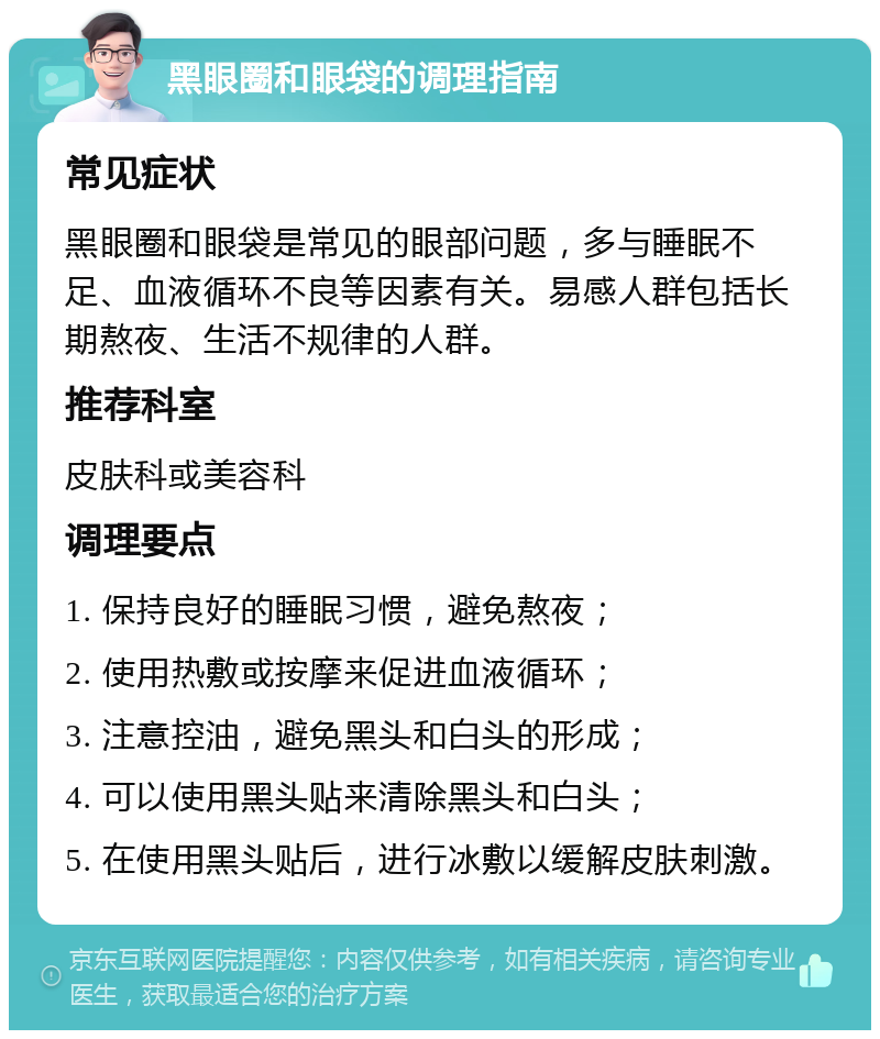 黑眼圈和眼袋的调理指南 常见症状 黑眼圈和眼袋是常见的眼部问题，多与睡眠不足、血液循环不良等因素有关。易感人群包括长期熬夜、生活不规律的人群。 推荐科室 皮肤科或美容科 调理要点 1. 保持良好的睡眠习惯，避免熬夜； 2. 使用热敷或按摩来促进血液循环； 3. 注意控油，避免黑头和白头的形成； 4. 可以使用黑头贴来清除黑头和白头； 5. 在使用黑头贴后，进行冰敷以缓解皮肤刺激。