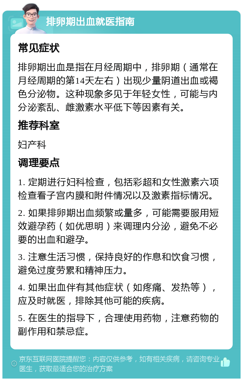 排卵期出血就医指南 常见症状 排卵期出血是指在月经周期中，排卵期（通常在月经周期的第14天左右）出现少量阴道出血或褐色分泌物。这种现象多见于年轻女性，可能与内分泌紊乱、雌激素水平低下等因素有关。 推荐科室 妇产科 调理要点 1. 定期进行妇科检查，包括彩超和女性激素六项检查看子宫内膜和附件情况以及激素指标情况。 2. 如果排卵期出血频繁或量多，可能需要服用短效避孕药（如优思明）来调理内分泌，避免不必要的出血和避孕。 3. 注意生活习惯，保持良好的作息和饮食习惯，避免过度劳累和精神压力。 4. 如果出血伴有其他症状（如疼痛、发热等），应及时就医，排除其他可能的疾病。 5. 在医生的指导下，合理使用药物，注意药物的副作用和禁忌症。