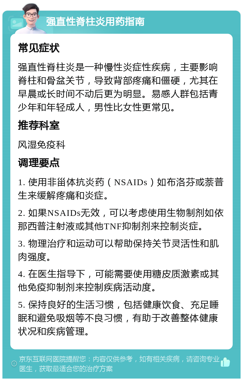 强直性脊柱炎用药指南 常见症状 强直性脊柱炎是一种慢性炎症性疾病，主要影响脊柱和骨盆关节，导致背部疼痛和僵硬，尤其在早晨或长时间不动后更为明显。易感人群包括青少年和年轻成人，男性比女性更常见。 推荐科室 风湿免疫科 调理要点 1. 使用非甾体抗炎药（NSAIDs）如布洛芬或萘普生来缓解疼痛和炎症。 2. 如果NSAIDs无效，可以考虑使用生物制剂如依那西普注射液或其他TNF抑制剂来控制炎症。 3. 物理治疗和运动可以帮助保持关节灵活性和肌肉强度。 4. 在医生指导下，可能需要使用糖皮质激素或其他免疫抑制剂来控制疾病活动度。 5. 保持良好的生活习惯，包括健康饮食、充足睡眠和避免吸烟等不良习惯，有助于改善整体健康状况和疾病管理。