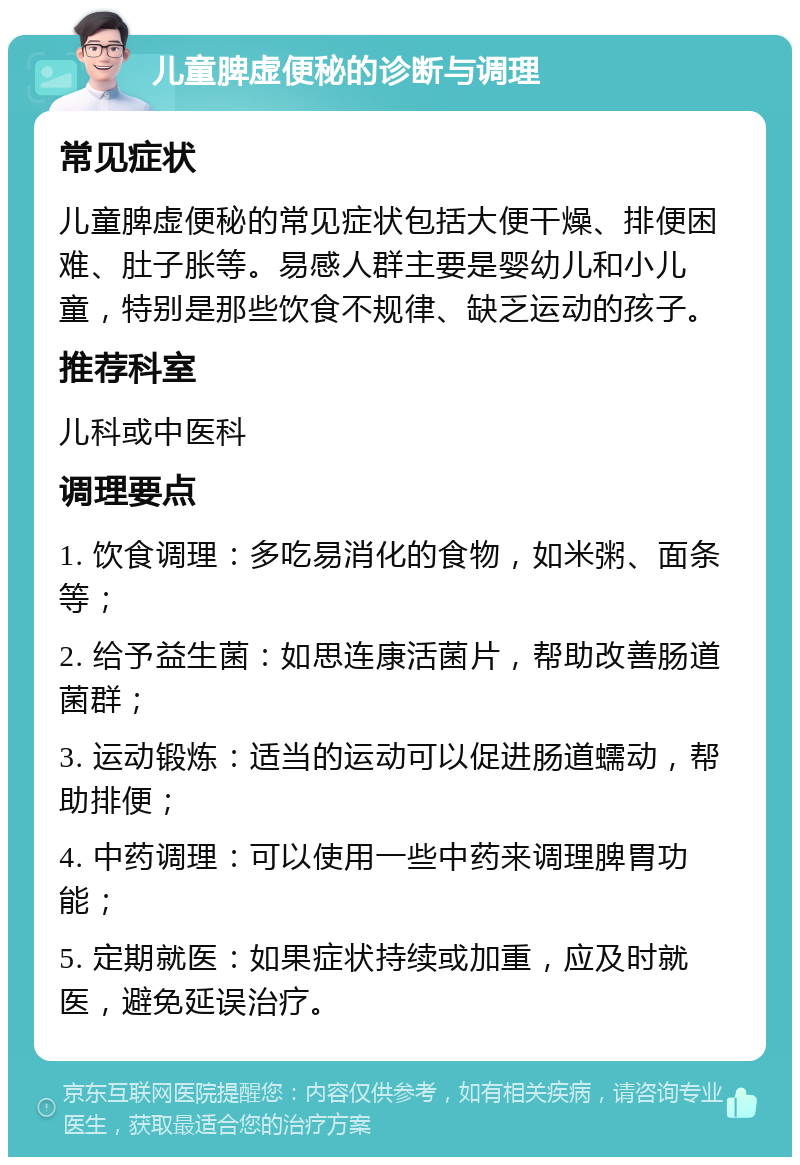 儿童脾虚便秘的诊断与调理 常见症状 儿童脾虚便秘的常见症状包括大便干燥、排便困难、肚子胀等。易感人群主要是婴幼儿和小儿童，特别是那些饮食不规律、缺乏运动的孩子。 推荐科室 儿科或中医科 调理要点 1. 饮食调理：多吃易消化的食物，如米粥、面条等； 2. 给予益生菌：如思连康活菌片，帮助改善肠道菌群； 3. 运动锻炼：适当的运动可以促进肠道蠕动，帮助排便； 4. 中药调理：可以使用一些中药来调理脾胃功能； 5. 定期就医：如果症状持续或加重，应及时就医，避免延误治疗。