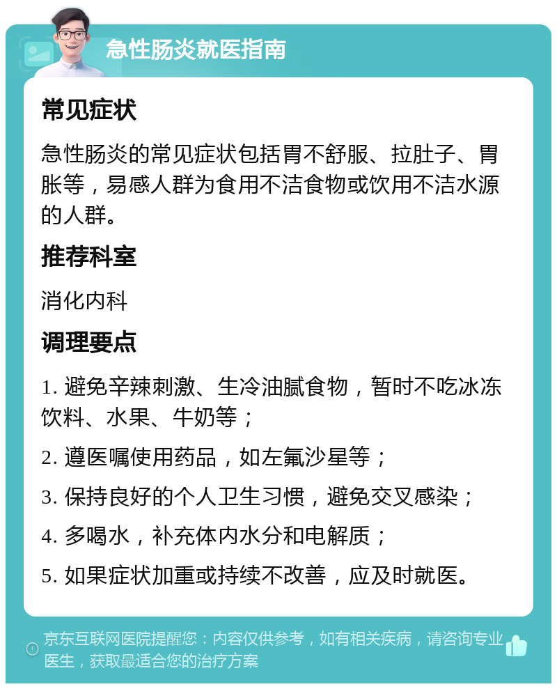 急性肠炎就医指南 常见症状 急性肠炎的常见症状包括胃不舒服、拉肚子、胃胀等，易感人群为食用不洁食物或饮用不洁水源的人群。 推荐科室 消化内科 调理要点 1. 避免辛辣刺激、生冷油腻食物，暂时不吃冰冻饮料、水果、牛奶等； 2. 遵医嘱使用药品，如左氟沙星等； 3. 保持良好的个人卫生习惯，避免交叉感染； 4. 多喝水，补充体内水分和电解质； 5. 如果症状加重或持续不改善，应及时就医。