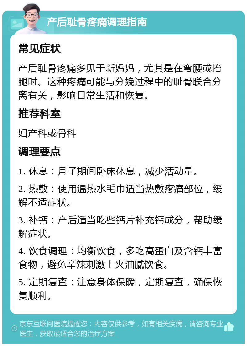 产后耻骨疼痛调理指南 常见症状 产后耻骨疼痛多见于新妈妈，尤其是在弯腰或抬腿时。这种疼痛可能与分娩过程中的耻骨联合分离有关，影响日常生活和恢复。 推荐科室 妇产科或骨科 调理要点 1. 休息：月子期间卧床休息，减少活动量。 2. 热敷：使用温热水毛巾适当热敷疼痛部位，缓解不适症状。 3. 补钙：产后适当吃些钙片补充钙成分，帮助缓解症状。 4. 饮食调理：均衡饮食，多吃高蛋白及含钙丰富食物，避免辛辣刺激上火油腻饮食。 5. 定期复查：注意身体保暖，定期复查，确保恢复顺利。