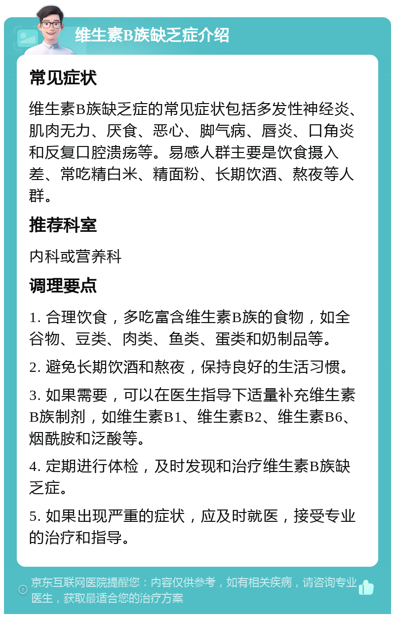 维生素B族缺乏症介绍 常见症状 维生素B族缺乏症的常见症状包括多发性神经炎、肌肉无力、厌食、恶心、脚气病、唇炎、口角炎和反复口腔溃疡等。易感人群主要是饮食摄入差、常吃精白米、精面粉、长期饮酒、熬夜等人群。 推荐科室 内科或营养科 调理要点 1. 合理饮食，多吃富含维生素B族的食物，如全谷物、豆类、肉类、鱼类、蛋类和奶制品等。 2. 避免长期饮酒和熬夜，保持良好的生活习惯。 3. 如果需要，可以在医生指导下适量补充维生素B族制剂，如维生素B1、维生素B2、维生素B6、烟酰胺和泛酸等。 4. 定期进行体检，及时发现和治疗维生素B族缺乏症。 5. 如果出现严重的症状，应及时就医，接受专业的治疗和指导。