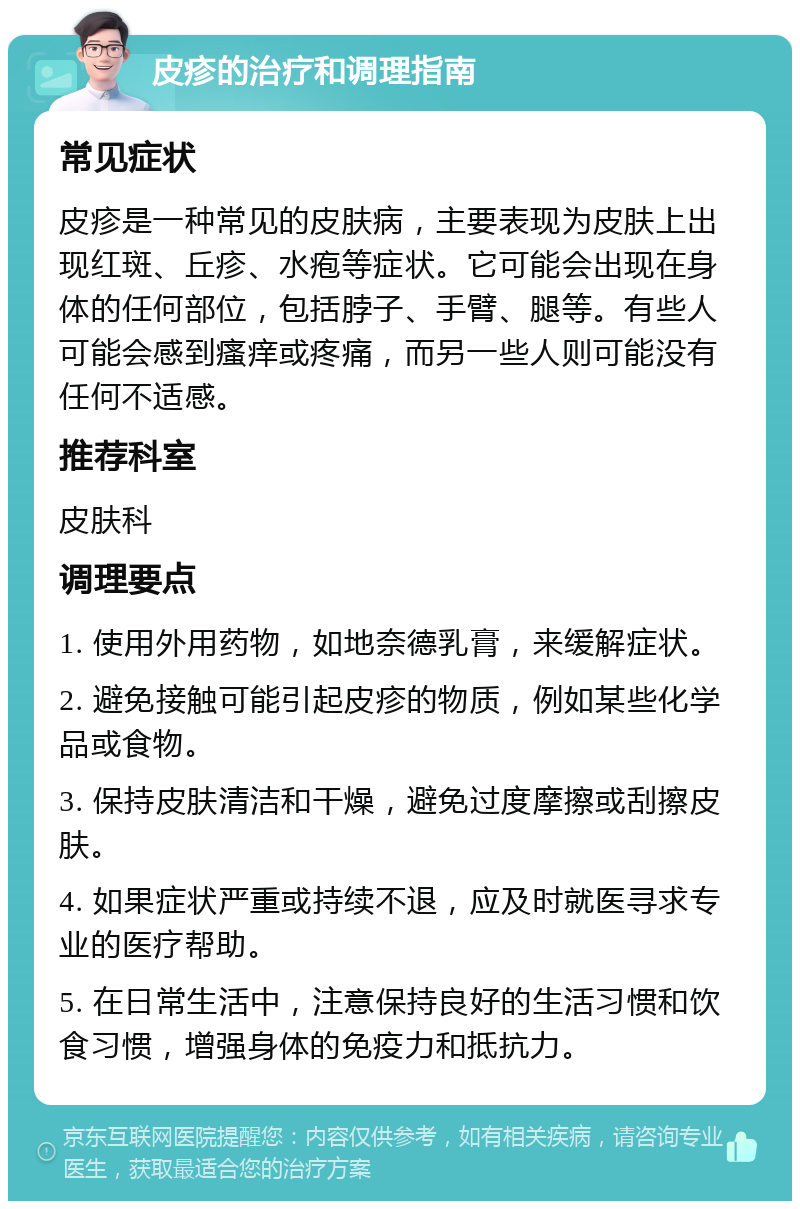 皮疹的治疗和调理指南 常见症状 皮疹是一种常见的皮肤病，主要表现为皮肤上出现红斑、丘疹、水疱等症状。它可能会出现在身体的任何部位，包括脖子、手臂、腿等。有些人可能会感到瘙痒或疼痛，而另一些人则可能没有任何不适感。 推荐科室 皮肤科 调理要点 1. 使用外用药物，如地奈德乳膏，来缓解症状。 2. 避免接触可能引起皮疹的物质，例如某些化学品或食物。 3. 保持皮肤清洁和干燥，避免过度摩擦或刮擦皮肤。 4. 如果症状严重或持续不退，应及时就医寻求专业的医疗帮助。 5. 在日常生活中，注意保持良好的生活习惯和饮食习惯，增强身体的免疫力和抵抗力。