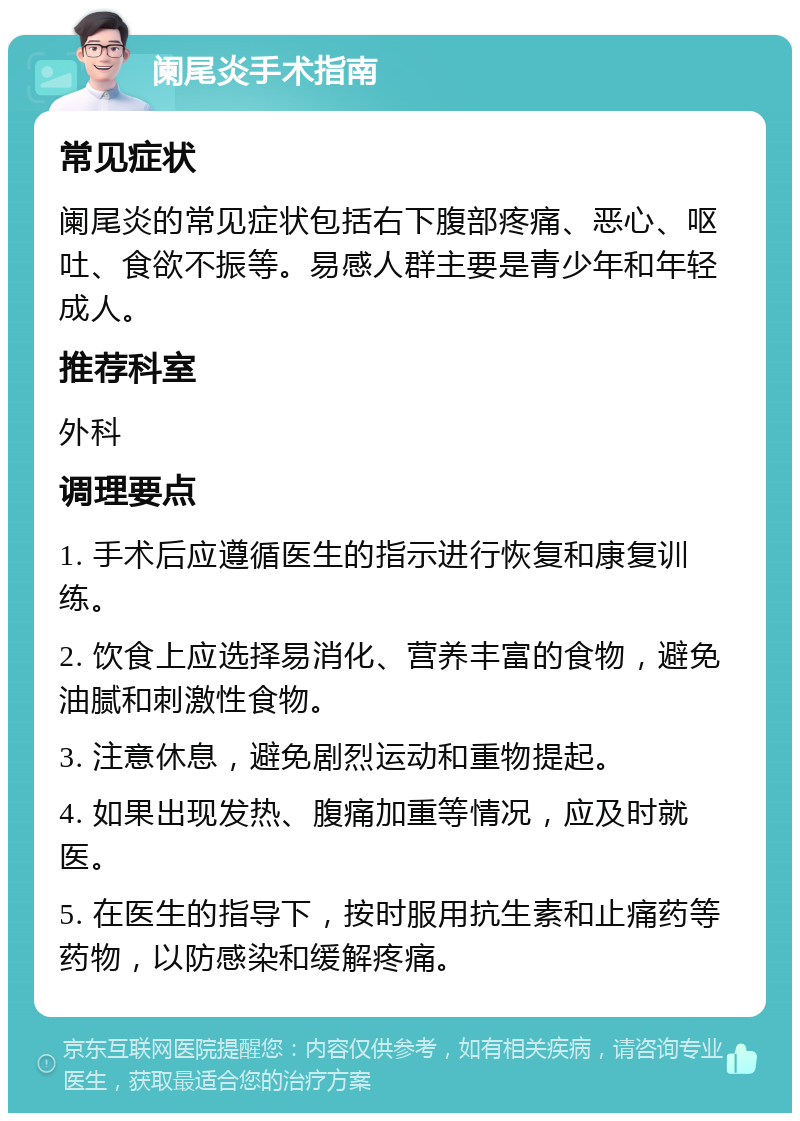 阑尾炎手术指南 常见症状 阑尾炎的常见症状包括右下腹部疼痛、恶心、呕吐、食欲不振等。易感人群主要是青少年和年轻成人。 推荐科室 外科 调理要点 1. 手术后应遵循医生的指示进行恢复和康复训练。 2. 饮食上应选择易消化、营养丰富的食物，避免油腻和刺激性食物。 3. 注意休息，避免剧烈运动和重物提起。 4. 如果出现发热、腹痛加重等情况，应及时就医。 5. 在医生的指导下，按时服用抗生素和止痛药等药物，以防感染和缓解疼痛。