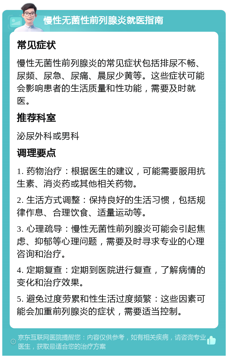 慢性无菌性前列腺炎就医指南 常见症状 慢性无菌性前列腺炎的常见症状包括排尿不畅、尿频、尿急、尿痛、晨尿少黄等。这些症状可能会影响患者的生活质量和性功能，需要及时就医。 推荐科室 泌尿外科或男科 调理要点 1. 药物治疗：根据医生的建议，可能需要服用抗生素、消炎药或其他相关药物。 2. 生活方式调整：保持良好的生活习惯，包括规律作息、合理饮食、适量运动等。 3. 心理疏导：慢性无菌性前列腺炎可能会引起焦虑、抑郁等心理问题，需要及时寻求专业的心理咨询和治疗。 4. 定期复查：定期到医院进行复查，了解病情的变化和治疗效果。 5. 避免过度劳累和性生活过度频繁：这些因素可能会加重前列腺炎的症状，需要适当控制。