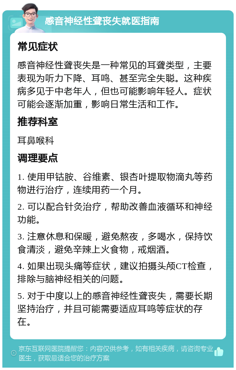 感音神经性聋丧失就医指南 常见症状 感音神经性聋丧失是一种常见的耳聋类型，主要表现为听力下降、耳鸣、甚至完全失聪。这种疾病多见于中老年人，但也可能影响年轻人。症状可能会逐渐加重，影响日常生活和工作。 推荐科室 耳鼻喉科 调理要点 1. 使用甲钴胺、谷维素、银杏叶提取物滴丸等药物进行治疗，连续用药一个月。 2. 可以配合针灸治疗，帮助改善血液循环和神经功能。 3. 注意休息和保暖，避免熬夜，多喝水，保持饮食清淡，避免辛辣上火食物，戒烟酒。 4. 如果出现头痛等症状，建议拍摄头颅CT检查，排除与脑神经相关的问题。 5. 对于中度以上的感音神经性聋丧失，需要长期坚持治疗，并且可能需要适应耳鸣等症状的存在。