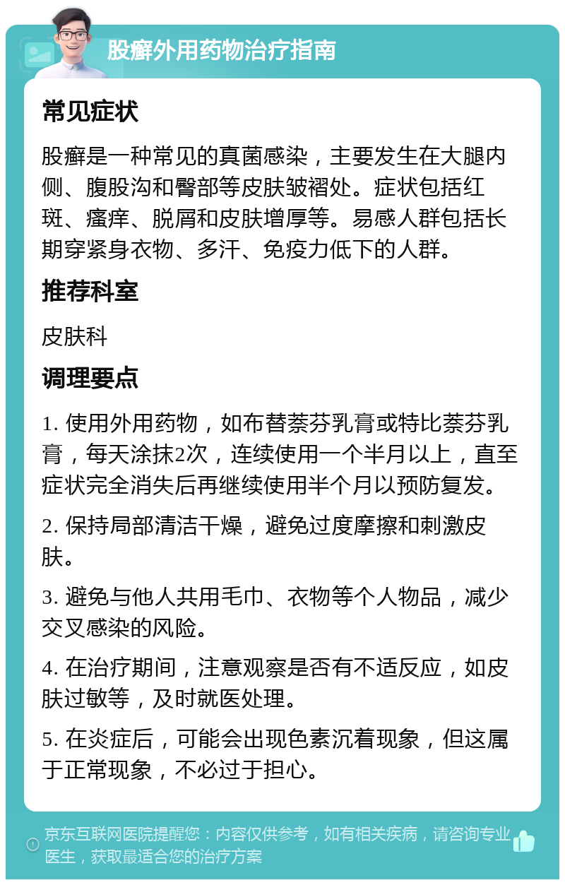 股癣外用药物治疗指南 常见症状 股癣是一种常见的真菌感染，主要发生在大腿内侧、腹股沟和臀部等皮肤皱褶处。症状包括红斑、瘙痒、脱屑和皮肤增厚等。易感人群包括长期穿紧身衣物、多汗、免疫力低下的人群。 推荐科室 皮肤科 调理要点 1. 使用外用药物，如布替萘芬乳膏或特比萘芬乳膏，每天涂抹2次，连续使用一个半月以上，直至症状完全消失后再继续使用半个月以预防复发。 2. 保持局部清洁干燥，避免过度摩擦和刺激皮肤。 3. 避免与他人共用毛巾、衣物等个人物品，减少交叉感染的风险。 4. 在治疗期间，注意观察是否有不适反应，如皮肤过敏等，及时就医处理。 5. 在炎症后，可能会出现色素沉着现象，但这属于正常现象，不必过于担心。