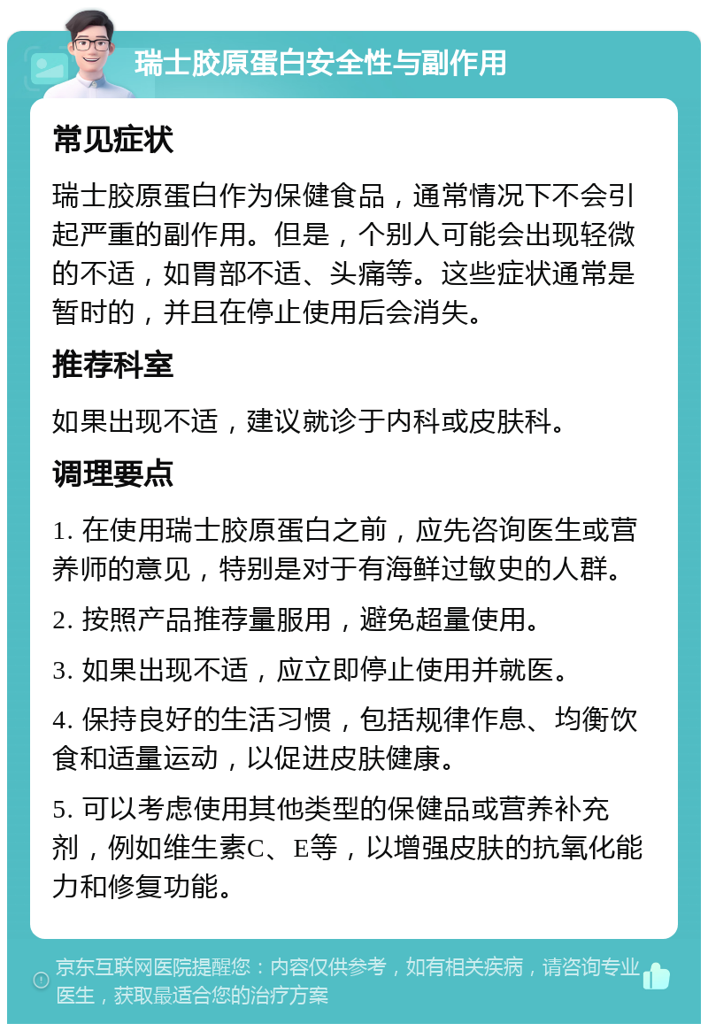 瑞士胶原蛋白安全性与副作用 常见症状 瑞士胶原蛋白作为保健食品，通常情况下不会引起严重的副作用。但是，个别人可能会出现轻微的不适，如胃部不适、头痛等。这些症状通常是暂时的，并且在停止使用后会消失。 推荐科室 如果出现不适，建议就诊于内科或皮肤科。 调理要点 1. 在使用瑞士胶原蛋白之前，应先咨询医生或营养师的意见，特别是对于有海鲜过敏史的人群。 2. 按照产品推荐量服用，避免超量使用。 3. 如果出现不适，应立即停止使用并就医。 4. 保持良好的生活习惯，包括规律作息、均衡饮食和适量运动，以促进皮肤健康。 5. 可以考虑使用其他类型的保健品或营养补充剂，例如维生素C、E等，以增强皮肤的抗氧化能力和修复功能。