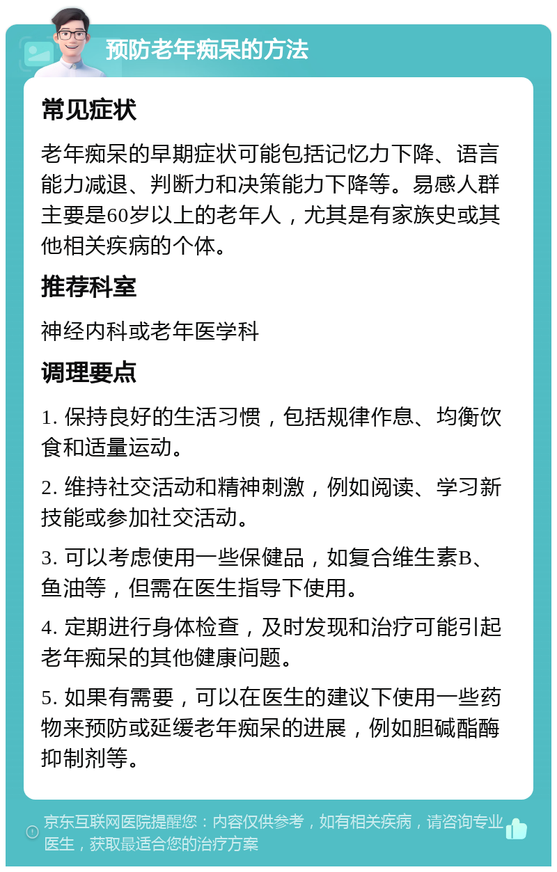 预防老年痴呆的方法 常见症状 老年痴呆的早期症状可能包括记忆力下降、语言能力减退、判断力和决策能力下降等。易感人群主要是60岁以上的老年人，尤其是有家族史或其他相关疾病的个体。 推荐科室 神经内科或老年医学科 调理要点 1. 保持良好的生活习惯，包括规律作息、均衡饮食和适量运动。 2. 维持社交活动和精神刺激，例如阅读、学习新技能或参加社交活动。 3. 可以考虑使用一些保健品，如复合维生素B、鱼油等，但需在医生指导下使用。 4. 定期进行身体检查，及时发现和治疗可能引起老年痴呆的其他健康问题。 5. 如果有需要，可以在医生的建议下使用一些药物来预防或延缓老年痴呆的进展，例如胆碱酯酶抑制剂等。