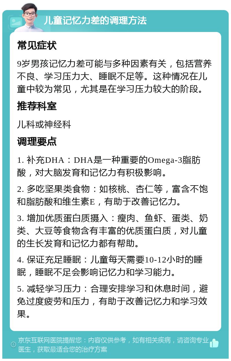 儿童记忆力差的调理方法 常见症状 9岁男孩记忆力差可能与多种因素有关，包括营养不良、学习压力大、睡眠不足等。这种情况在儿童中较为常见，尤其是在学习压力较大的阶段。 推荐科室 儿科或神经科 调理要点 1. 补充DHA：DHA是一种重要的Omega-3脂肪酸，对大脑发育和记忆力有积极影响。 2. 多吃坚果类食物：如核桃、杏仁等，富含不饱和脂肪酸和维生素E，有助于改善记忆力。 3. 增加优质蛋白质摄入：瘦肉、鱼虾、蛋类、奶类、大豆等食物含有丰富的优质蛋白质，对儿童的生长发育和记忆力都有帮助。 4. 保证充足睡眠：儿童每天需要10-12小时的睡眠，睡眠不足会影响记忆力和学习能力。 5. 减轻学习压力：合理安排学习和休息时间，避免过度疲劳和压力，有助于改善记忆力和学习效果。