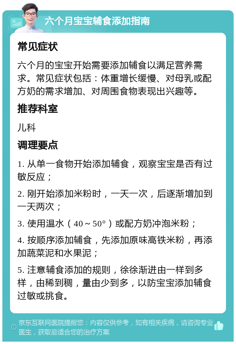 六个月宝宝辅食添加指南 常见症状 六个月的宝宝开始需要添加辅食以满足营养需求。常见症状包括：体重增长缓慢、对母乳或配方奶的需求增加、对周围食物表现出兴趣等。 推荐科室 儿科 调理要点 1. 从单一食物开始添加辅食，观察宝宝是否有过敏反应； 2. 刚开始添加米粉时，一天一次，后逐渐增加到一天两次； 3. 使用温水（40～50°）或配方奶冲泡米粉； 4. 按顺序添加辅食，先添加原味高铁米粉，再添加蔬菜泥和水果泥； 5. 注意辅食添加的规则，徐徐渐进由一样到多样，由稀到稠，量由少到多，以防宝宝添加辅食过敏或挑食。