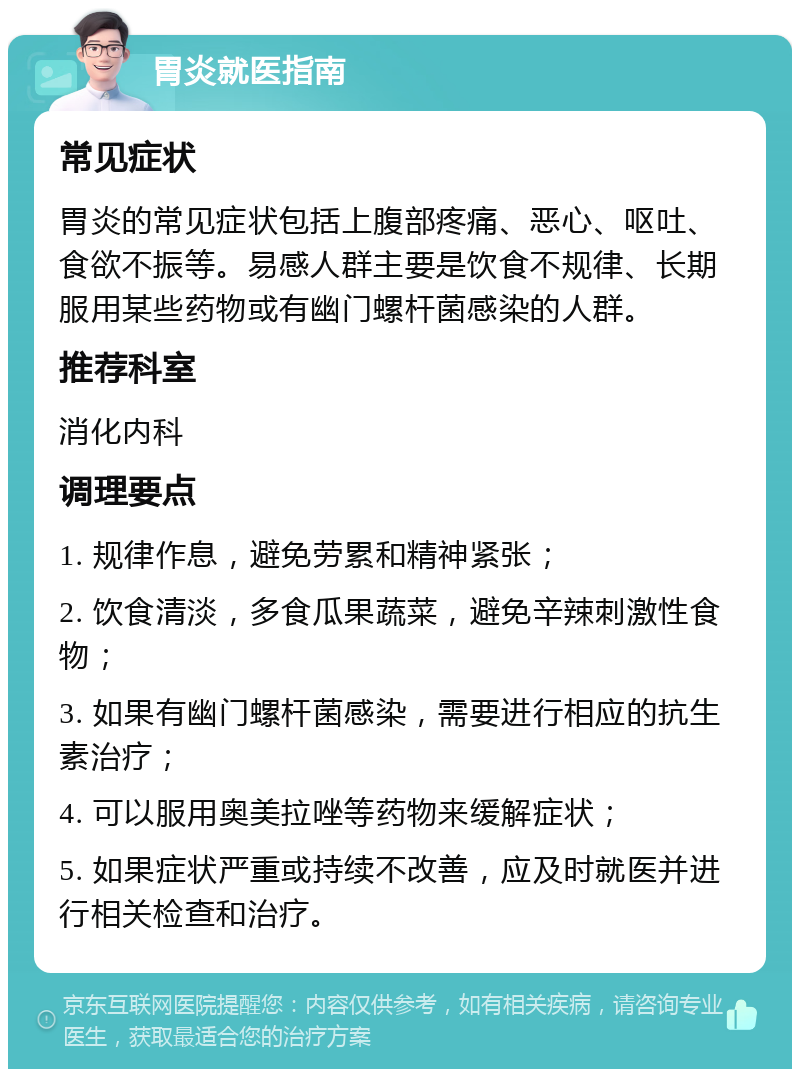 胃炎就医指南 常见症状 胃炎的常见症状包括上腹部疼痛、恶心、呕吐、食欲不振等。易感人群主要是饮食不规律、长期服用某些药物或有幽门螺杆菌感染的人群。 推荐科室 消化内科 调理要点 1. 规律作息，避免劳累和精神紧张； 2. 饮食清淡，多食瓜果蔬菜，避免辛辣刺激性食物； 3. 如果有幽门螺杆菌感染，需要进行相应的抗生素治疗； 4. 可以服用奥美拉唑等药物来缓解症状； 5. 如果症状严重或持续不改善，应及时就医并进行相关检查和治疗。