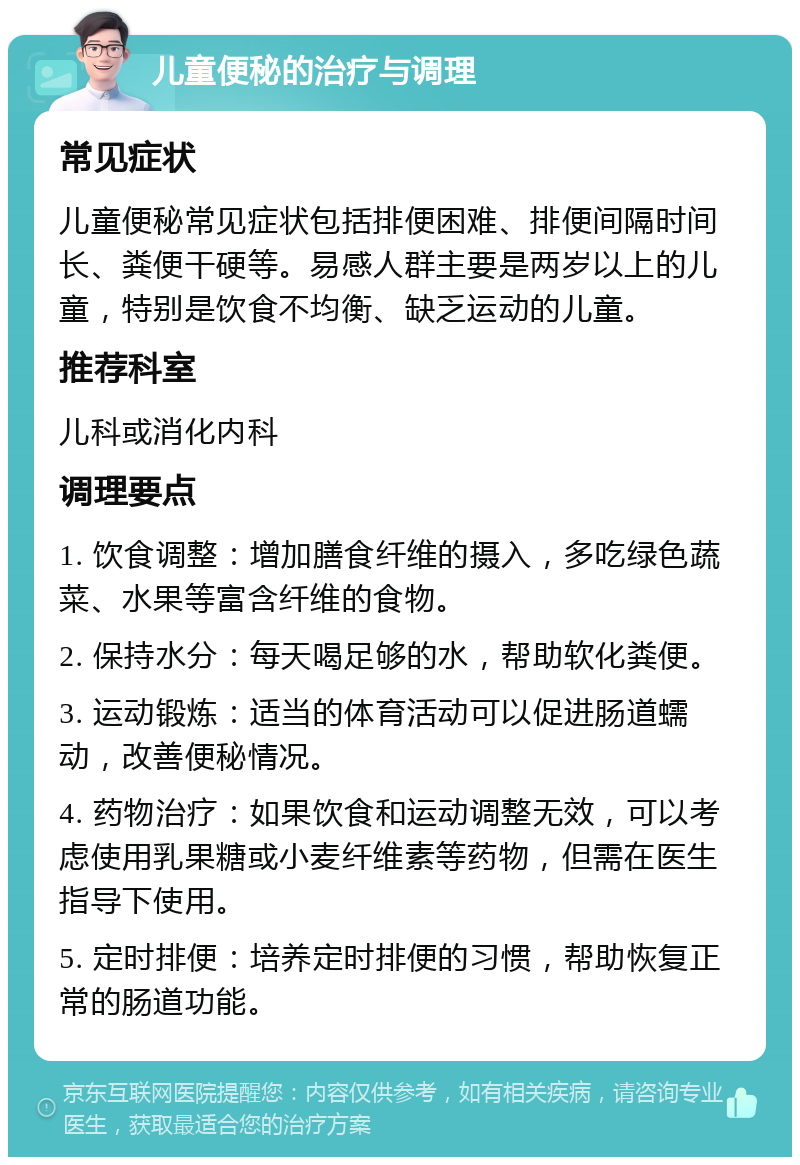 儿童便秘的治疗与调理 常见症状 儿童便秘常见症状包括排便困难、排便间隔时间长、粪便干硬等。易感人群主要是两岁以上的儿童，特别是饮食不均衡、缺乏运动的儿童。 推荐科室 儿科或消化内科 调理要点 1. 饮食调整：增加膳食纤维的摄入，多吃绿色蔬菜、水果等富含纤维的食物。 2. 保持水分：每天喝足够的水，帮助软化粪便。 3. 运动锻炼：适当的体育活动可以促进肠道蠕动，改善便秘情况。 4. 药物治疗：如果饮食和运动调整无效，可以考虑使用乳果糖或小麦纤维素等药物，但需在医生指导下使用。 5. 定时排便：培养定时排便的习惯，帮助恢复正常的肠道功能。