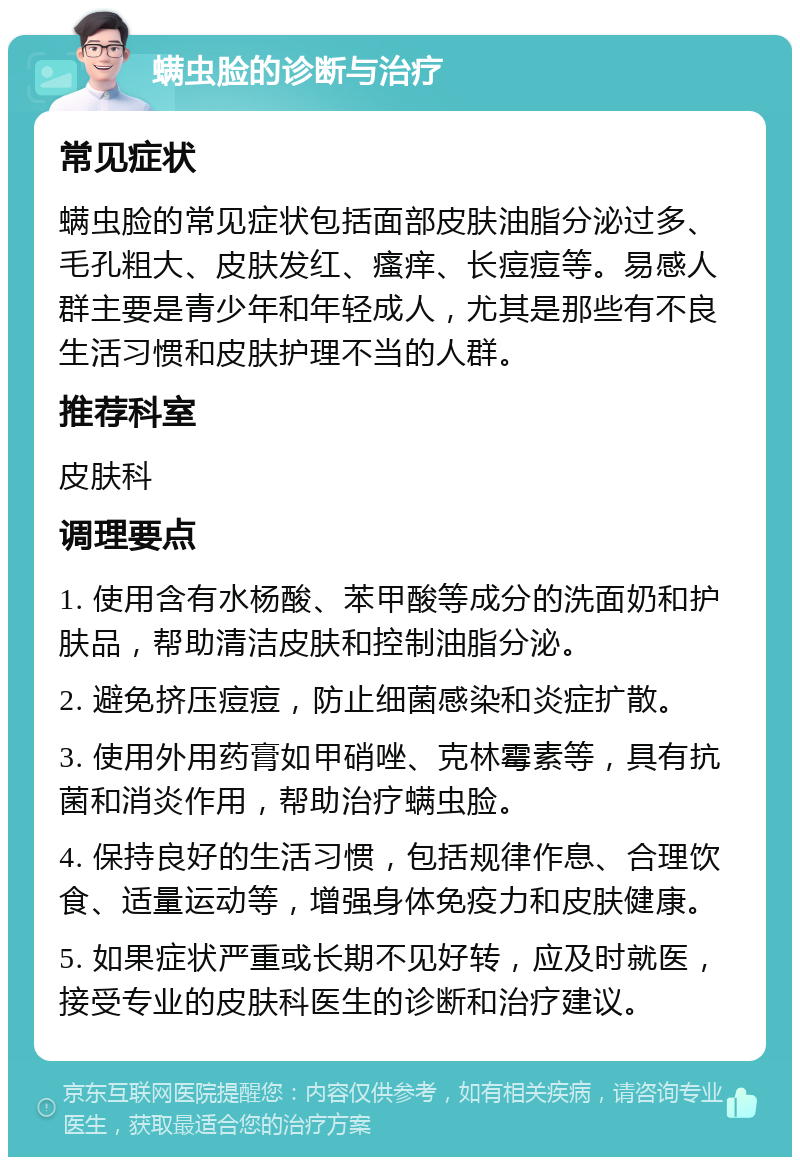 螨虫脸的诊断与治疗 常见症状 螨虫脸的常见症状包括面部皮肤油脂分泌过多、毛孔粗大、皮肤发红、瘙痒、长痘痘等。易感人群主要是青少年和年轻成人，尤其是那些有不良生活习惯和皮肤护理不当的人群。 推荐科室 皮肤科 调理要点 1. 使用含有水杨酸、苯甲酸等成分的洗面奶和护肤品，帮助清洁皮肤和控制油脂分泌。 2. 避免挤压痘痘，防止细菌感染和炎症扩散。 3. 使用外用药膏如甲硝唑、克林霉素等，具有抗菌和消炎作用，帮助治疗螨虫脸。 4. 保持良好的生活习惯，包括规律作息、合理饮食、适量运动等，增强身体免疫力和皮肤健康。 5. 如果症状严重或长期不见好转，应及时就医，接受专业的皮肤科医生的诊断和治疗建议。