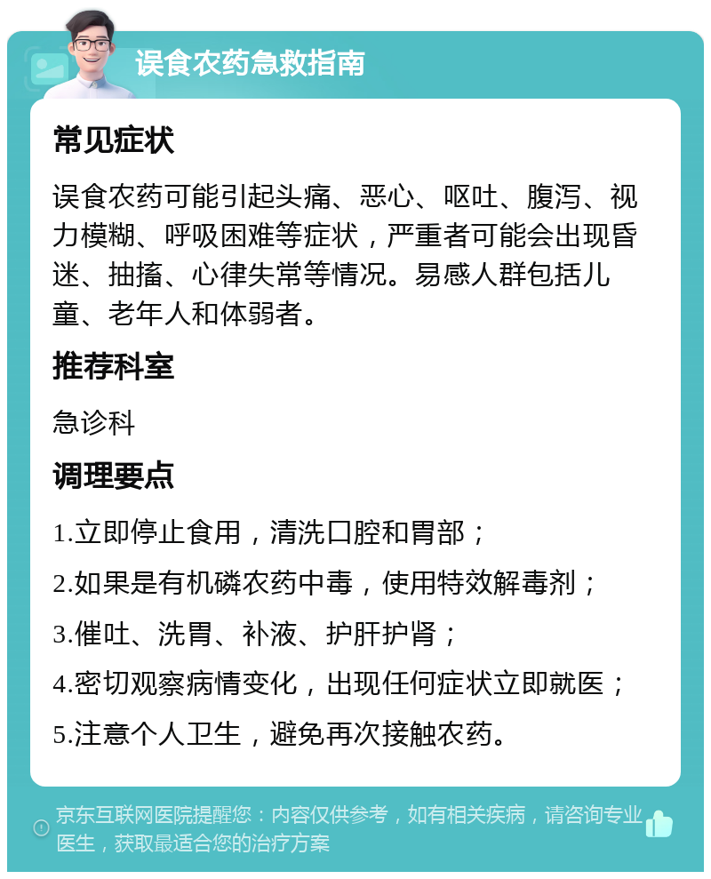 误食农药急救指南 常见症状 误食农药可能引起头痛、恶心、呕吐、腹泻、视力模糊、呼吸困难等症状，严重者可能会出现昏迷、抽搐、心律失常等情况。易感人群包括儿童、老年人和体弱者。 推荐科室 急诊科 调理要点 1.立即停止食用，清洗口腔和胃部； 2.如果是有机磷农药中毒，使用特效解毒剂； 3.催吐、洗胃、补液、护肝护肾； 4.密切观察病情变化，出现任何症状立即就医； 5.注意个人卫生，避免再次接触农药。