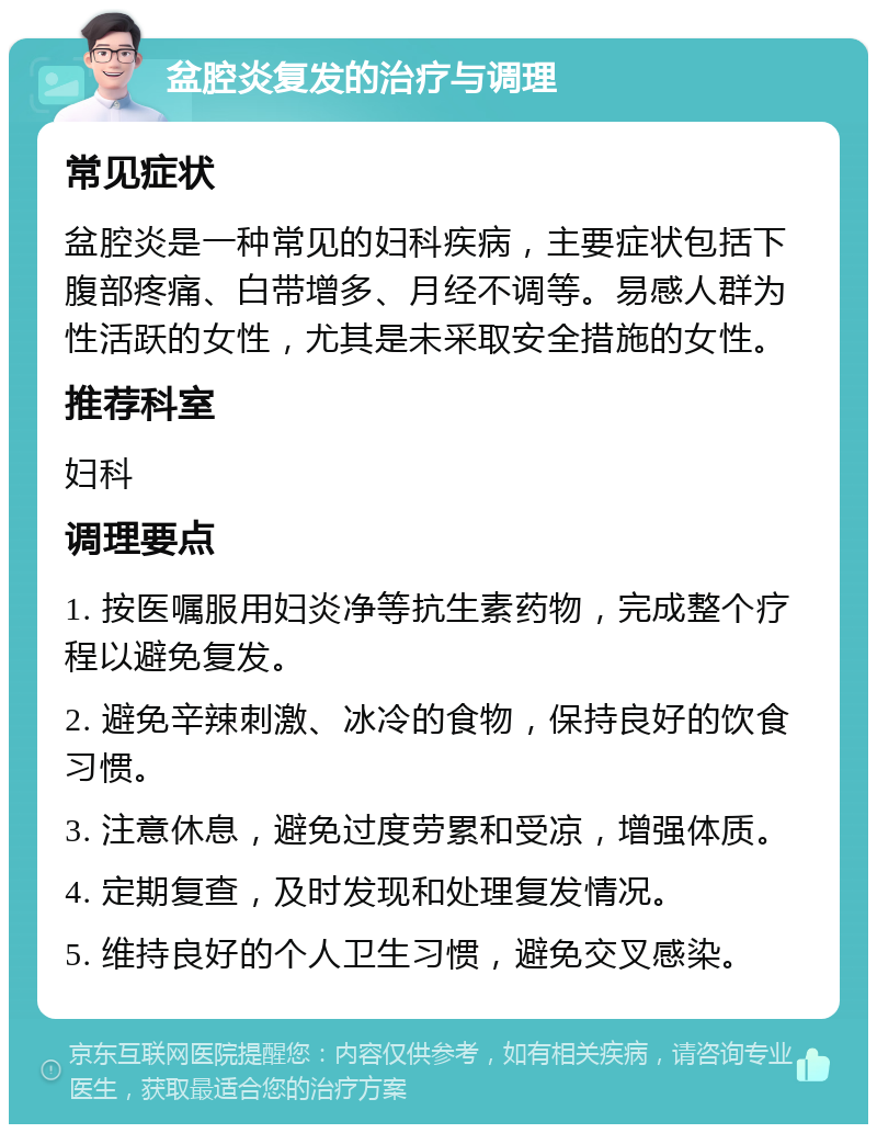 盆腔炎复发的治疗与调理 常见症状 盆腔炎是一种常见的妇科疾病，主要症状包括下腹部疼痛、白带增多、月经不调等。易感人群为性活跃的女性，尤其是未采取安全措施的女性。 推荐科室 妇科 调理要点 1. 按医嘱服用妇炎净等抗生素药物，完成整个疗程以避免复发。 2. 避免辛辣刺激、冰冷的食物，保持良好的饮食习惯。 3. 注意休息，避免过度劳累和受凉，增强体质。 4. 定期复查，及时发现和处理复发情况。 5. 维持良好的个人卫生习惯，避免交叉感染。