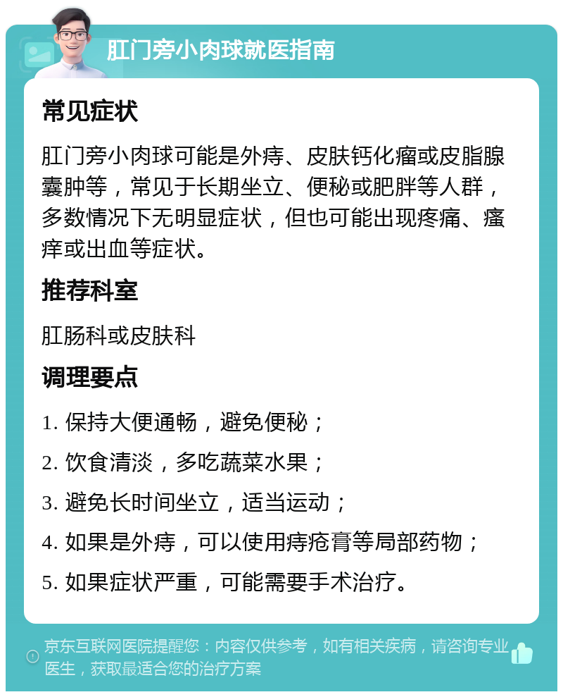 肛门旁小肉球就医指南 常见症状 肛门旁小肉球可能是外痔、皮肤钙化瘤或皮脂腺囊肿等，常见于长期坐立、便秘或肥胖等人群，多数情况下无明显症状，但也可能出现疼痛、瘙痒或出血等症状。 推荐科室 肛肠科或皮肤科 调理要点 1. 保持大便通畅，避免便秘； 2. 饮食清淡，多吃蔬菜水果； 3. 避免长时间坐立，适当运动； 4. 如果是外痔，可以使用痔疮膏等局部药物； 5. 如果症状严重，可能需要手术治疗。