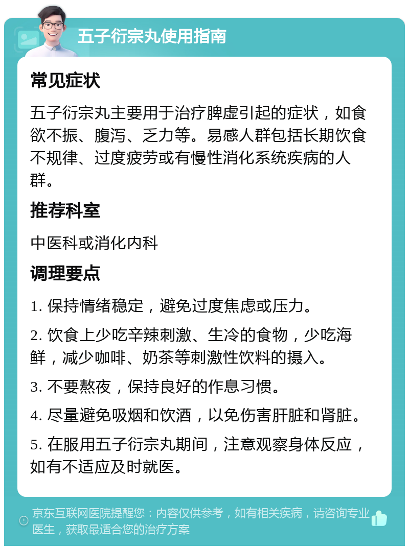 五子衍宗丸使用指南 常见症状 五子衍宗丸主要用于治疗脾虚引起的症状，如食欲不振、腹泻、乏力等。易感人群包括长期饮食不规律、过度疲劳或有慢性消化系统疾病的人群。 推荐科室 中医科或消化内科 调理要点 1. 保持情绪稳定，避免过度焦虑或压力。 2. 饮食上少吃辛辣刺激、生冷的食物，少吃海鲜，减少咖啡、奶茶等刺激性饮料的摄入。 3. 不要熬夜，保持良好的作息习惯。 4. 尽量避免吸烟和饮酒，以免伤害肝脏和肾脏。 5. 在服用五子衍宗丸期间，注意观察身体反应，如有不适应及时就医。