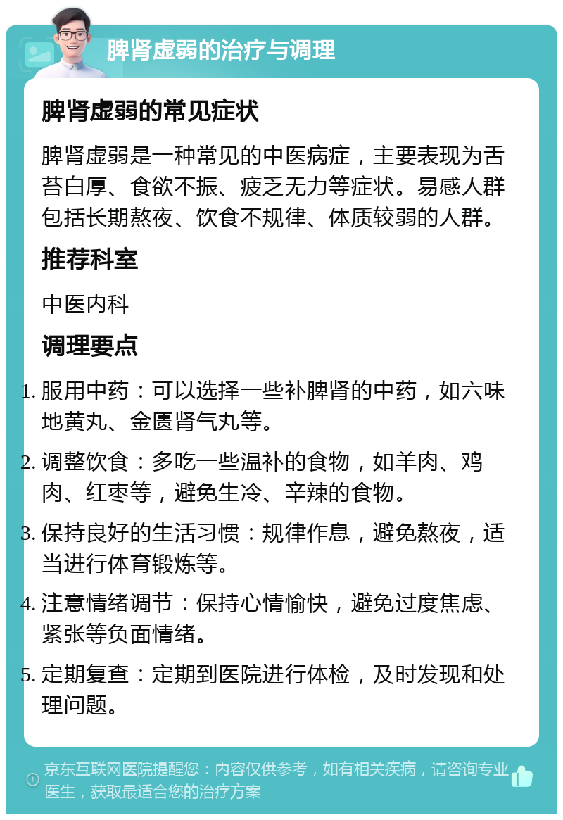 脾肾虚弱的治疗与调理 脾肾虚弱的常见症状 脾肾虚弱是一种常见的中医病症，主要表现为舌苔白厚、食欲不振、疲乏无力等症状。易感人群包括长期熬夜、饮食不规律、体质较弱的人群。 推荐科室 中医内科 调理要点 服用中药：可以选择一些补脾肾的中药，如六味地黄丸、金匮肾气丸等。 调整饮食：多吃一些温补的食物，如羊肉、鸡肉、红枣等，避免生冷、辛辣的食物。 保持良好的生活习惯：规律作息，避免熬夜，适当进行体育锻炼等。 注意情绪调节：保持心情愉快，避免过度焦虑、紧张等负面情绪。 定期复查：定期到医院进行体检，及时发现和处理问题。