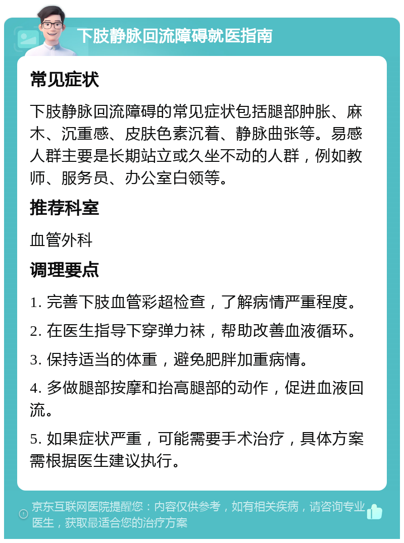 下肢静脉回流障碍就医指南 常见症状 下肢静脉回流障碍的常见症状包括腿部肿胀、麻木、沉重感、皮肤色素沉着、静脉曲张等。易感人群主要是长期站立或久坐不动的人群，例如教师、服务员、办公室白领等。 推荐科室 血管外科 调理要点 1. 完善下肢血管彩超检查，了解病情严重程度。 2. 在医生指导下穿弹力袜，帮助改善血液循环。 3. 保持适当的体重，避免肥胖加重病情。 4. 多做腿部按摩和抬高腿部的动作，促进血液回流。 5. 如果症状严重，可能需要手术治疗，具体方案需根据医生建议执行。