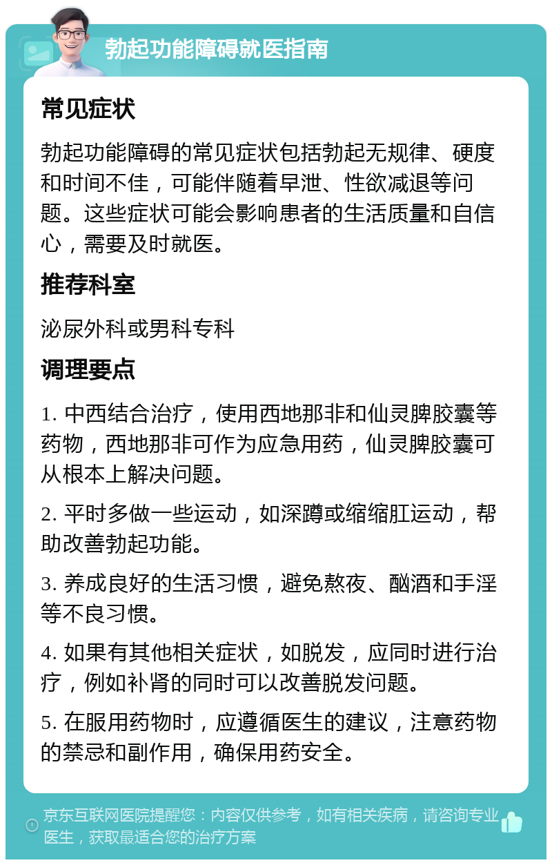 勃起功能障碍就医指南 常见症状 勃起功能障碍的常见症状包括勃起无规律、硬度和时间不佳，可能伴随着早泄、性欲减退等问题。这些症状可能会影响患者的生活质量和自信心，需要及时就医。 推荐科室 泌尿外科或男科专科 调理要点 1. 中西结合治疗，使用西地那非和仙灵脾胶囊等药物，西地那非可作为应急用药，仙灵脾胶囊可从根本上解决问题。 2. 平时多做一些运动，如深蹲或缩缩肛运动，帮助改善勃起功能。 3. 养成良好的生活习惯，避免熬夜、酗酒和手淫等不良习惯。 4. 如果有其他相关症状，如脱发，应同时进行治疗，例如补肾的同时可以改善脱发问题。 5. 在服用药物时，应遵循医生的建议，注意药物的禁忌和副作用，确保用药安全。