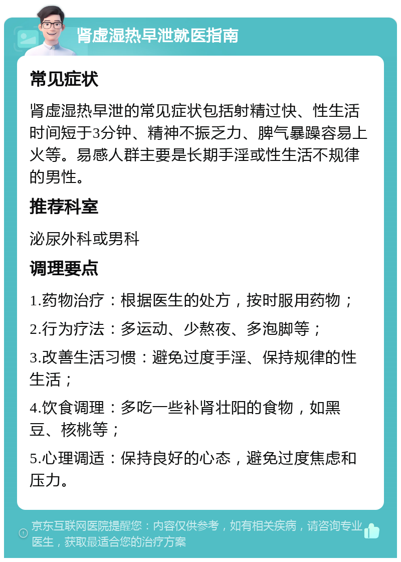 肾虚湿热早泄就医指南 常见症状 肾虚湿热早泄的常见症状包括射精过快、性生活时间短于3分钟、精神不振乏力、脾气暴躁容易上火等。易感人群主要是长期手淫或性生活不规律的男性。 推荐科室 泌尿外科或男科 调理要点 1.药物治疗：根据医生的处方，按时服用药物； 2.行为疗法：多运动、少熬夜、多泡脚等； 3.改善生活习惯：避免过度手淫、保持规律的性生活； 4.饮食调理：多吃一些补肾壮阳的食物，如黑豆、核桃等； 5.心理调适：保持良好的心态，避免过度焦虑和压力。