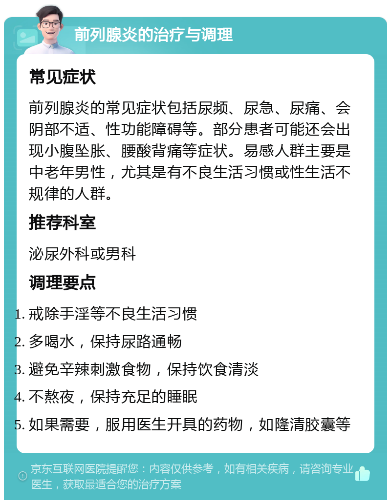 前列腺炎的治疗与调理 常见症状 前列腺炎的常见症状包括尿频、尿急、尿痛、会阴部不适、性功能障碍等。部分患者可能还会出现小腹坠胀、腰酸背痛等症状。易感人群主要是中老年男性，尤其是有不良生活习惯或性生活不规律的人群。 推荐科室 泌尿外科或男科 调理要点 戒除手淫等不良生活习惯 多喝水，保持尿路通畅 避免辛辣刺激食物，保持饮食清淡 不熬夜，保持充足的睡眠 如果需要，服用医生开具的药物，如隆清胶囊等