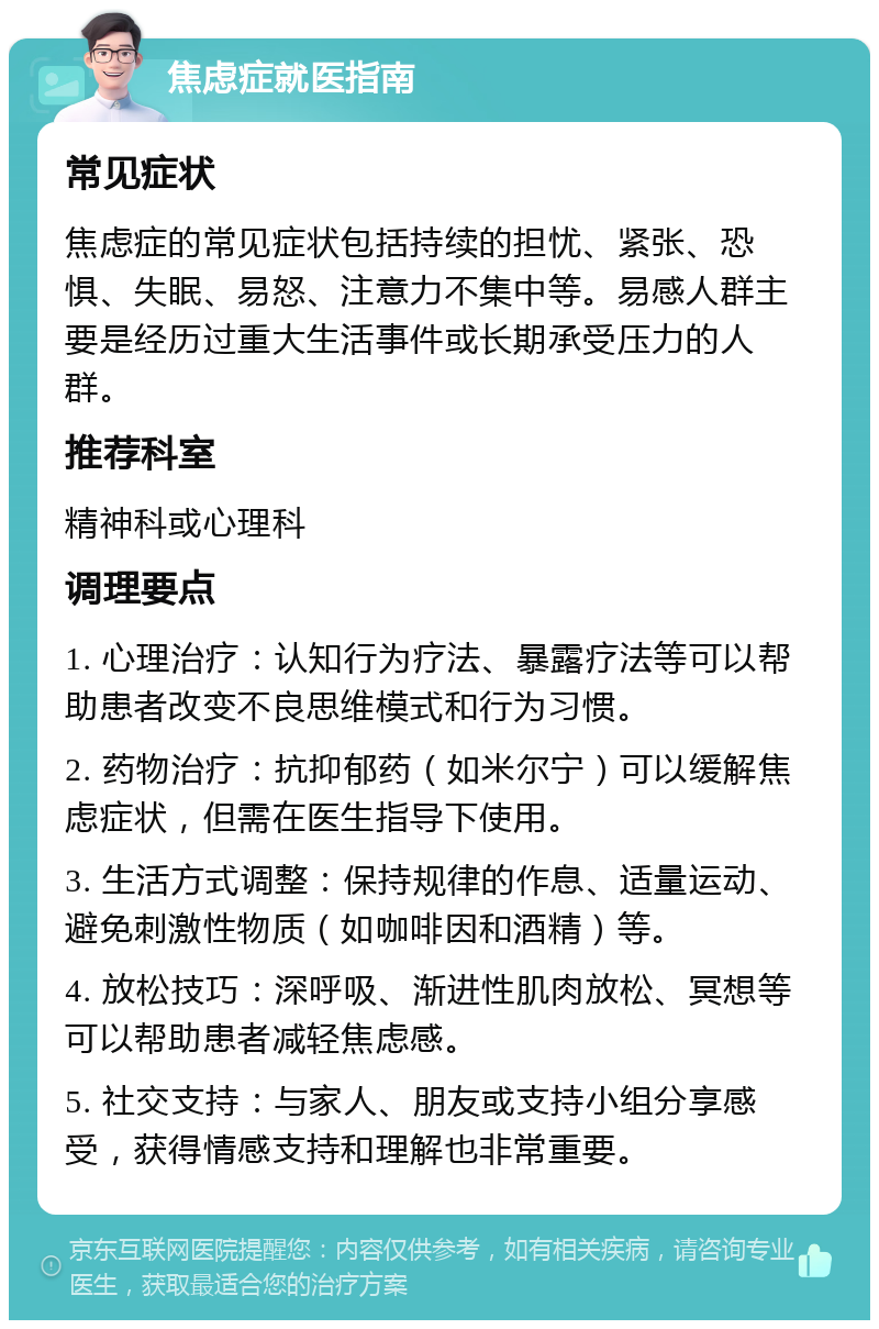 焦虑症就医指南 常见症状 焦虑症的常见症状包括持续的担忧、紧张、恐惧、失眠、易怒、注意力不集中等。易感人群主要是经历过重大生活事件或长期承受压力的人群。 推荐科室 精神科或心理科 调理要点 1. 心理治疗：认知行为疗法、暴露疗法等可以帮助患者改变不良思维模式和行为习惯。 2. 药物治疗：抗抑郁药（如米尔宁）可以缓解焦虑症状，但需在医生指导下使用。 3. 生活方式调整：保持规律的作息、适量运动、避免刺激性物质（如咖啡因和酒精）等。 4. 放松技巧：深呼吸、渐进性肌肉放松、冥想等可以帮助患者减轻焦虑感。 5. 社交支持：与家人、朋友或支持小组分享感受，获得情感支持和理解也非常重要。