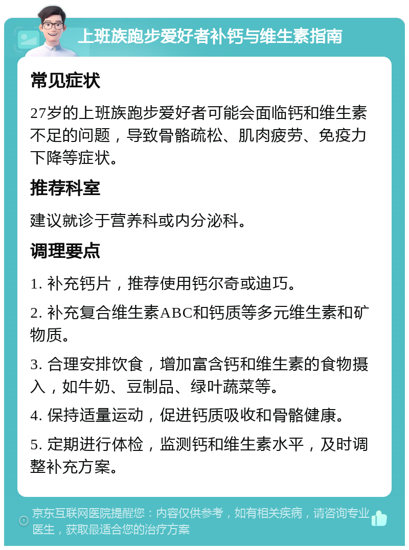 上班族跑步爱好者补钙与维生素指南 常见症状 27岁的上班族跑步爱好者可能会面临钙和维生素不足的问题，导致骨骼疏松、肌肉疲劳、免疫力下降等症状。 推荐科室 建议就诊于营养科或内分泌科。 调理要点 1. 补充钙片，推荐使用钙尔奇或迪巧。 2. 补充复合维生素ABC和钙质等多元维生素和矿物质。 3. 合理安排饮食，增加富含钙和维生素的食物摄入，如牛奶、豆制品、绿叶蔬菜等。 4. 保持适量运动，促进钙质吸收和骨骼健康。 5. 定期进行体检，监测钙和维生素水平，及时调整补充方案。