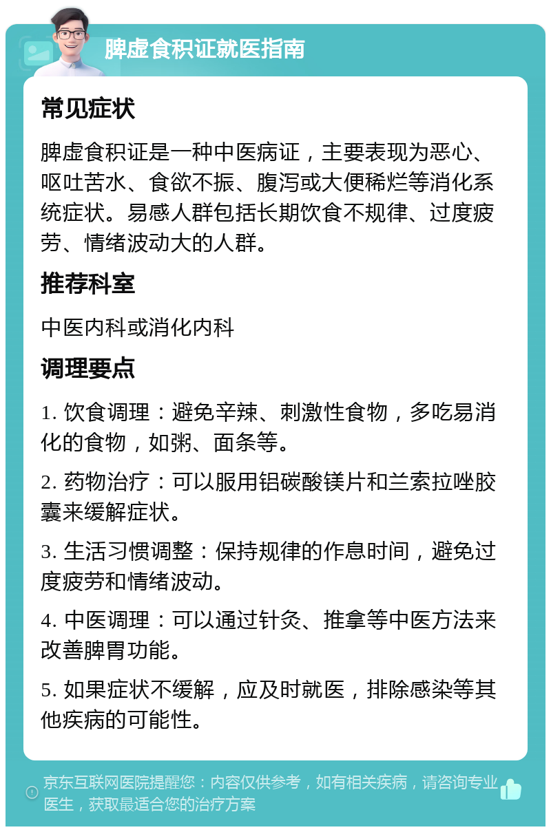 脾虚食积证就医指南 常见症状 脾虚食积证是一种中医病证，主要表现为恶心、呕吐苦水、食欲不振、腹泻或大便稀烂等消化系统症状。易感人群包括长期饮食不规律、过度疲劳、情绪波动大的人群。 推荐科室 中医内科或消化内科 调理要点 1. 饮食调理：避免辛辣、刺激性食物，多吃易消化的食物，如粥、面条等。 2. 药物治疗：可以服用铝碳酸镁片和兰索拉唑胶囊来缓解症状。 3. 生活习惯调整：保持规律的作息时间，避免过度疲劳和情绪波动。 4. 中医调理：可以通过针灸、推拿等中医方法来改善脾胃功能。 5. 如果症状不缓解，应及时就医，排除感染等其他疾病的可能性。