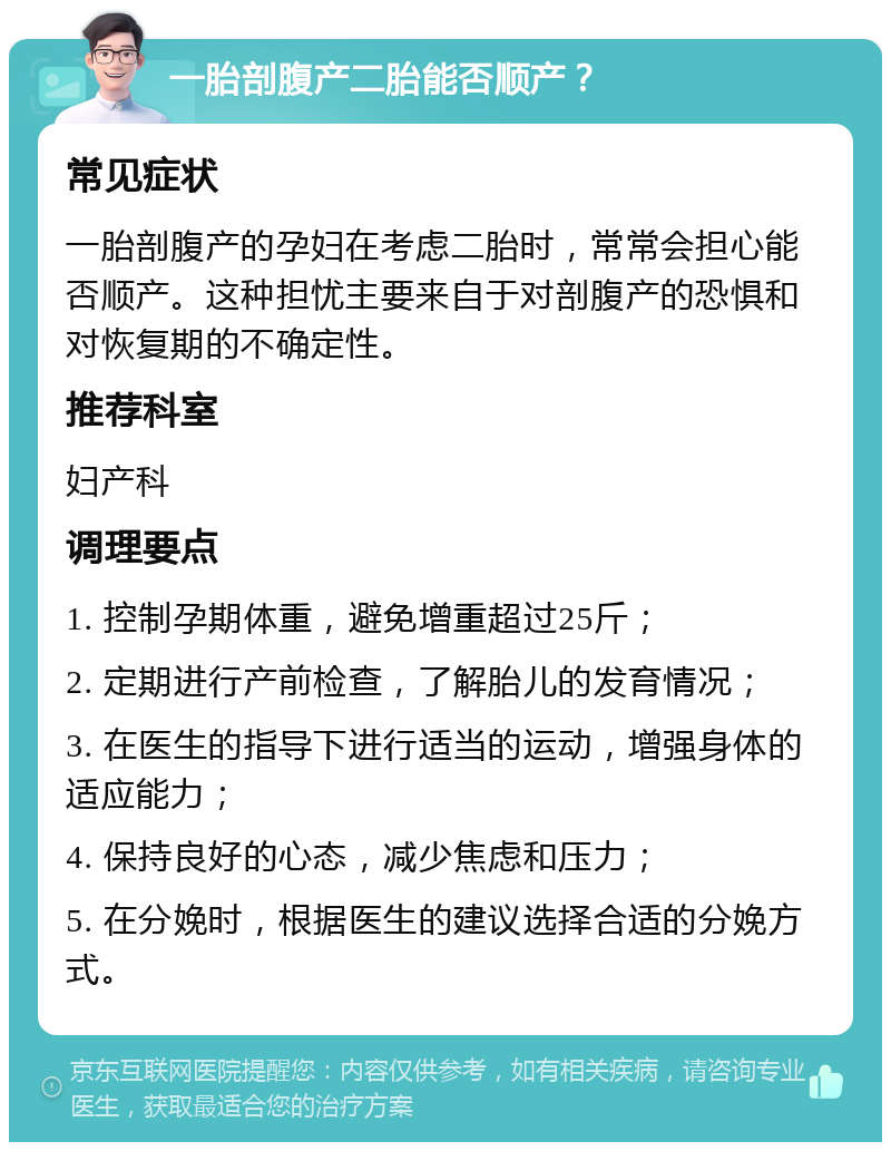 一胎剖腹产二胎能否顺产？ 常见症状 一胎剖腹产的孕妇在考虑二胎时，常常会担心能否顺产。这种担忧主要来自于对剖腹产的恐惧和对恢复期的不确定性。 推荐科室 妇产科 调理要点 1. 控制孕期体重，避免增重超过25斤； 2. 定期进行产前检查，了解胎儿的发育情况； 3. 在医生的指导下进行适当的运动，增强身体的适应能力； 4. 保持良好的心态，减少焦虑和压力； 5. 在分娩时，根据医生的建议选择合适的分娩方式。