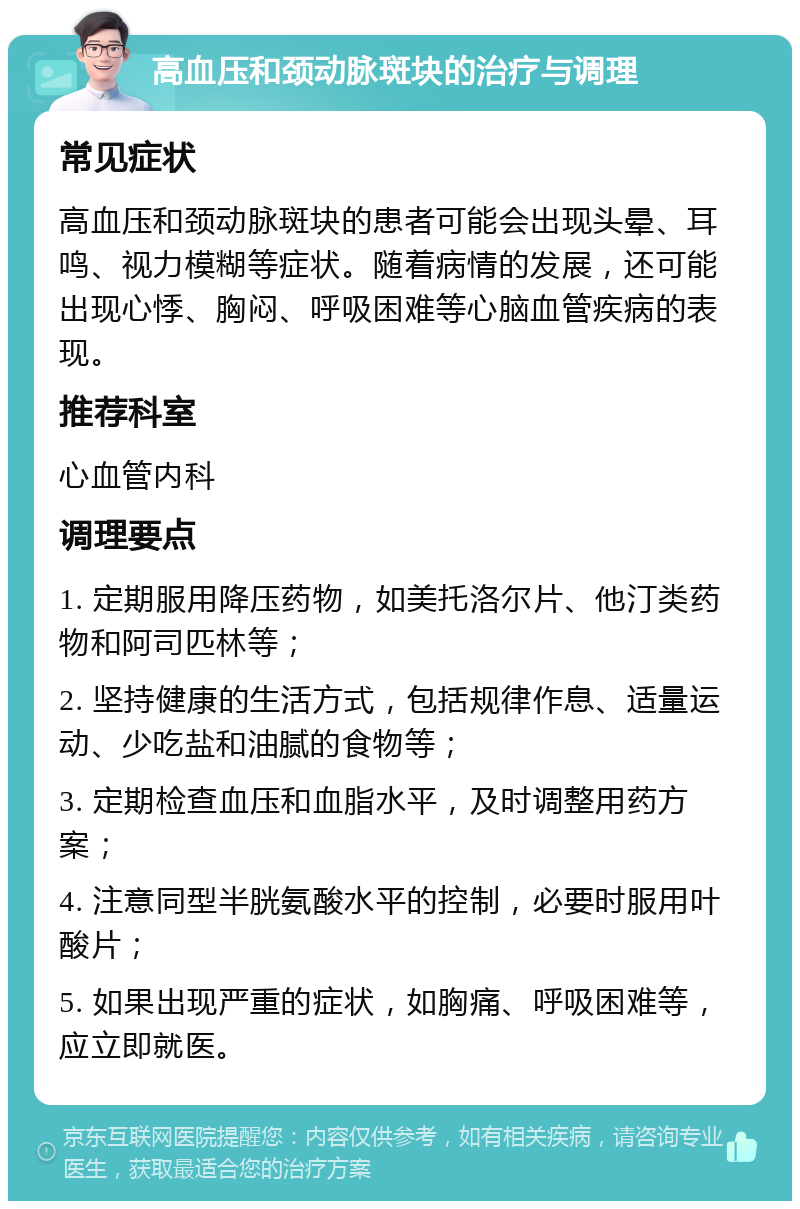 高血压和颈动脉斑块的治疗与调理 常见症状 高血压和颈动脉斑块的患者可能会出现头晕、耳鸣、视力模糊等症状。随着病情的发展，还可能出现心悸、胸闷、呼吸困难等心脑血管疾病的表现。 推荐科室 心血管内科 调理要点 1. 定期服用降压药物，如美托洛尔片、他汀类药物和阿司匹林等； 2. 坚持健康的生活方式，包括规律作息、适量运动、少吃盐和油腻的食物等； 3. 定期检查血压和血脂水平，及时调整用药方案； 4. 注意同型半胱氨酸水平的控制，必要时服用叶酸片； 5. 如果出现严重的症状，如胸痛、呼吸困难等，应立即就医。