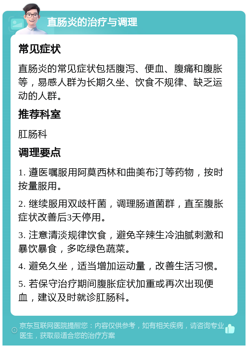 直肠炎的治疗与调理 常见症状 直肠炎的常见症状包括腹泻、便血、腹痛和腹胀等，易感人群为长期久坐、饮食不规律、缺乏运动的人群。 推荐科室 肛肠科 调理要点 1. 遵医嘱服用阿莫西林和曲美布汀等药物，按时按量服用。 2. 继续服用双歧杆菌，调理肠道菌群，直至腹胀症状改善后3天停用。 3. 注意清淡规律饮食，避免辛辣生冷油腻刺激和暴饮暴食，多吃绿色蔬菜。 4. 避免久坐，适当增加运动量，改善生活习惯。 5. 若保守治疗期间腹胀症状加重或再次出现便血，建议及时就诊肛肠科。