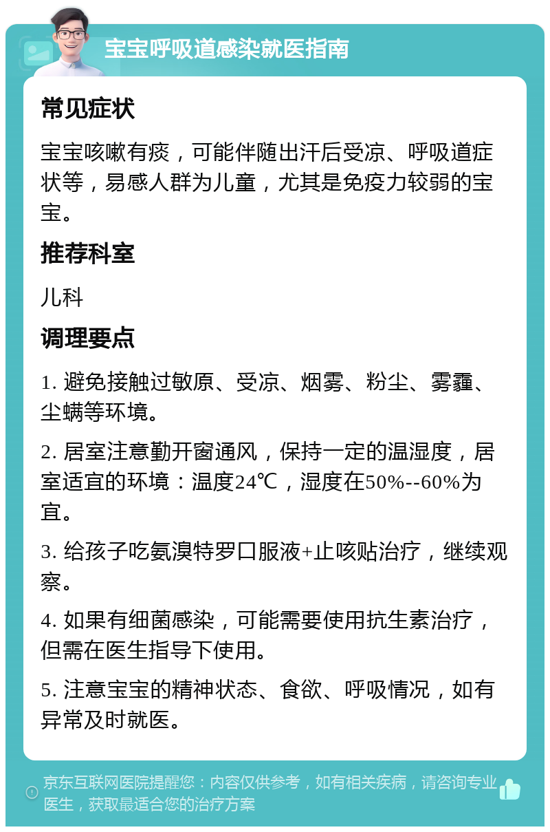 宝宝呼吸道感染就医指南 常见症状 宝宝咳嗽有痰，可能伴随出汗后受凉、呼吸道症状等，易感人群为儿童，尤其是免疫力较弱的宝宝。 推荐科室 儿科 调理要点 1. 避免接触过敏原、受凉、烟雾、粉尘、雾霾、尘螨等环境。 2. 居室注意勤开窗通风，保持一定的温湿度，居室适宜的环境：温度24℃，湿度在50%--60%为宜。 3. 给孩子吃氨溴特罗口服液+止咳贴治疗，继续观察。 4. 如果有细菌感染，可能需要使用抗生素治疗，但需在医生指导下使用。 5. 注意宝宝的精神状态、食欲、呼吸情况，如有异常及时就医。