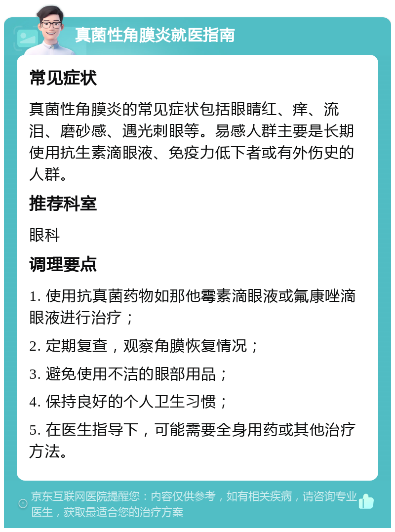 真菌性角膜炎就医指南 常见症状 真菌性角膜炎的常见症状包括眼睛红、痒、流泪、磨砂感、遇光刺眼等。易感人群主要是长期使用抗生素滴眼液、免疫力低下者或有外伤史的人群。 推荐科室 眼科 调理要点 1. 使用抗真菌药物如那他霉素滴眼液或氟康唑滴眼液进行治疗； 2. 定期复查，观察角膜恢复情况； 3. 避免使用不洁的眼部用品； 4. 保持良好的个人卫生习惯； 5. 在医生指导下，可能需要全身用药或其他治疗方法。