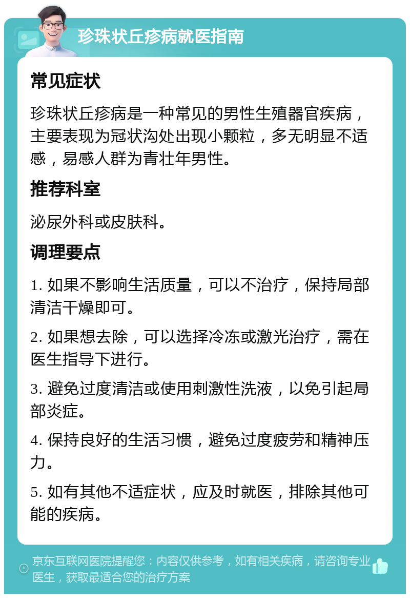 珍珠状丘疹病就医指南 常见症状 珍珠状丘疹病是一种常见的男性生殖器官疾病，主要表现为冠状沟处出现小颗粒，多无明显不适感，易感人群为青壮年男性。 推荐科室 泌尿外科或皮肤科。 调理要点 1. 如果不影响生活质量，可以不治疗，保持局部清洁干燥即可。 2. 如果想去除，可以选择冷冻或激光治疗，需在医生指导下进行。 3. 避免过度清洁或使用刺激性洗液，以免引起局部炎症。 4. 保持良好的生活习惯，避免过度疲劳和精神压力。 5. 如有其他不适症状，应及时就医，排除其他可能的疾病。