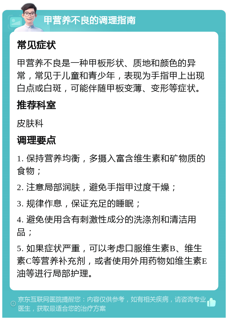 甲营养不良的调理指南 常见症状 甲营养不良是一种甲板形状、质地和颜色的异常，常见于儿童和青少年，表现为手指甲上出现白点或白斑，可能伴随甲板变薄、变形等症状。 推荐科室 皮肤科 调理要点 1. 保持营养均衡，多摄入富含维生素和矿物质的食物； 2. 注意局部润肤，避免手指甲过度干燥； 3. 规律作息，保证充足的睡眠； 4. 避免使用含有刺激性成分的洗涤剂和清洁用品； 5. 如果症状严重，可以考虑口服维生素B、维生素C等营养补充剂，或者使用外用药物如维生素E油等进行局部护理。