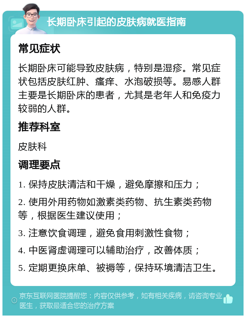 长期卧床引起的皮肤病就医指南 常见症状 长期卧床可能导致皮肤病，特别是湿疹。常见症状包括皮肤红肿、瘙痒、水泡破损等。易感人群主要是长期卧床的患者，尤其是老年人和免疫力较弱的人群。 推荐科室 皮肤科 调理要点 1. 保持皮肤清洁和干燥，避免摩擦和压力； 2. 使用外用药物如激素类药物、抗生素类药物等，根据医生建议使用； 3. 注意饮食调理，避免食用刺激性食物； 4. 中医肾虚调理可以辅助治疗，改善体质； 5. 定期更换床单、被褥等，保持环境清洁卫生。