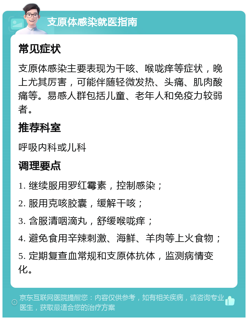 支原体感染就医指南 常见症状 支原体感染主要表现为干咳、喉咙痒等症状，晚上尤其厉害，可能伴随轻微发热、头痛、肌肉酸痛等。易感人群包括儿童、老年人和免疫力较弱者。 推荐科室 呼吸内科或儿科 调理要点 1. 继续服用罗红霉素，控制感染； 2. 服用克咳胶囊，缓解干咳； 3. 含服清咽滴丸，舒缓喉咙痒； 4. 避免食用辛辣刺激、海鲜、羊肉等上火食物； 5. 定期复查血常规和支原体抗体，监测病情变化。