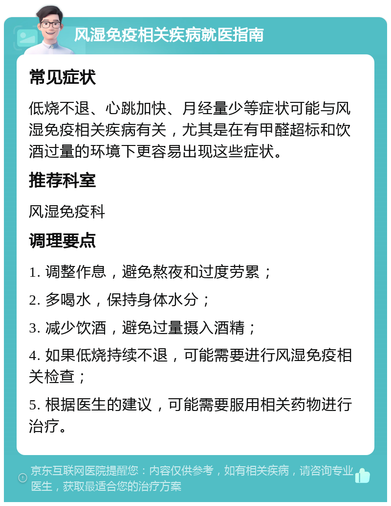 风湿免疫相关疾病就医指南 常见症状 低烧不退、心跳加快、月经量少等症状可能与风湿免疫相关疾病有关，尤其是在有甲醛超标和饮酒过量的环境下更容易出现这些症状。 推荐科室 风湿免疫科 调理要点 1. 调整作息，避免熬夜和过度劳累； 2. 多喝水，保持身体水分； 3. 减少饮酒，避免过量摄入酒精； 4. 如果低烧持续不退，可能需要进行风湿免疫相关检查； 5. 根据医生的建议，可能需要服用相关药物进行治疗。