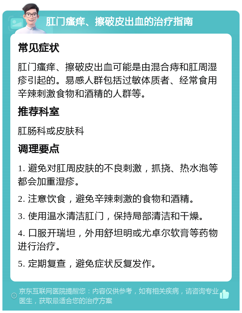 肛门瘙痒、擦破皮出血的治疗指南 常见症状 肛门瘙痒、擦破皮出血可能是由混合痔和肛周湿疹引起的。易感人群包括过敏体质者、经常食用辛辣刺激食物和酒精的人群等。 推荐科室 肛肠科或皮肤科 调理要点 1. 避免对肛周皮肤的不良刺激，抓挠、热水泡等都会加重湿疹。 2. 注意饮食，避免辛辣刺激的食物和酒精。 3. 使用温水清洁肛门，保持局部清洁和干燥。 4. 口服开瑞坦，外用舒坦明或尤卓尔软膏等药物进行治疗。 5. 定期复查，避免症状反复发作。