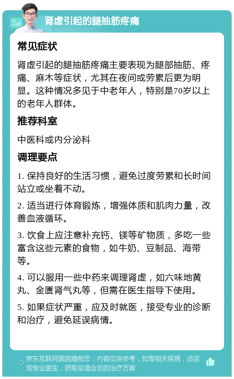 肾虚引起的腿抽筋疼痛 常见症状 肾虚引起的腿抽筋疼痛主要表现为腿部抽筋、疼痛、麻木等症状，尤其在夜间或劳累后更为明显。这种情况多见于中老年人，特别是70岁以上的老年人群体。 推荐科室 中医科或内分泌科 调理要点 1. 保持良好的生活习惯，避免过度劳累和长时间站立或坐着不动。 2. 适当进行体育锻炼，增强体质和肌肉力量，改善血液循环。 3. 饮食上应注意补充钙、镁等矿物质，多吃一些富含这些元素的食物，如牛奶、豆制品、海带等。 4. 可以服用一些中药来调理肾虚，如六味地黄丸、金匮肾气丸等，但需在医生指导下使用。 5. 如果症状严重，应及时就医，接受专业的诊断和治疗，避免延误病情。