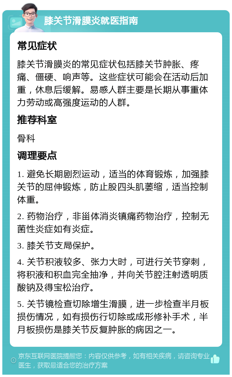 膝关节滑膜炎就医指南 常见症状 膝关节滑膜炎的常见症状包括膝关节肿胀、疼痛、僵硬、响声等。这些症状可能会在活动后加重，休息后缓解。易感人群主要是长期从事重体力劳动或高强度运动的人群。 推荐科室 骨科 调理要点 1. 避免长期剧烈运动，适当的体育锻炼，加强膝关节的屈伸锻炼，防止股四头肌萎缩，适当控制体重。 2. 药物治疗，非甾体消炎镇痛药物治疗，控制无菌性炎症如有炎症。 3. 膝关节支局保护。 4. 关节积液较多、张力大时，可进行关节穿刺，将积液和积血完全抽净，并向关节腔注射透明质酸钠及得宝松治疗。 5. 关节镜检查切除增生滑膜，进一步检查半月板损伤情况，如有损伤行切除或成形修补手术，半月板损伤是膝关节反复肿胀的病因之一。